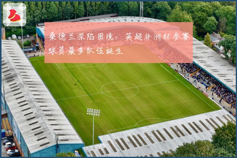 桑德兰深陷困境，英超非洲杯参赛球员最多队伍诞生