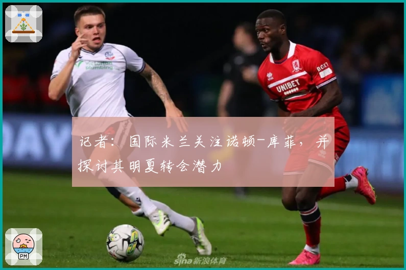 记者：国际米兰关注诺顿-库菲，并探讨其明夏转会潜力