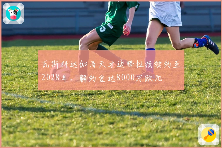 瓦斯科达伽马天才边锋拉扬续约至2028年，解约金达8000万欧元