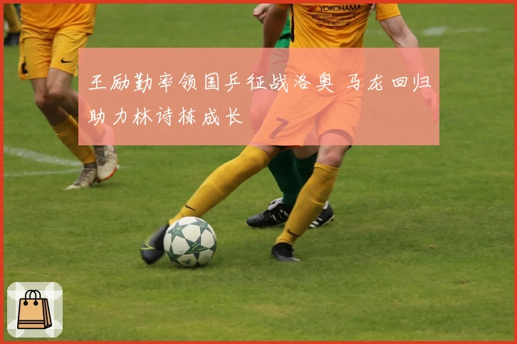 王励勤率领国乒征战洛奥 马龙回归助力林诗栋成长