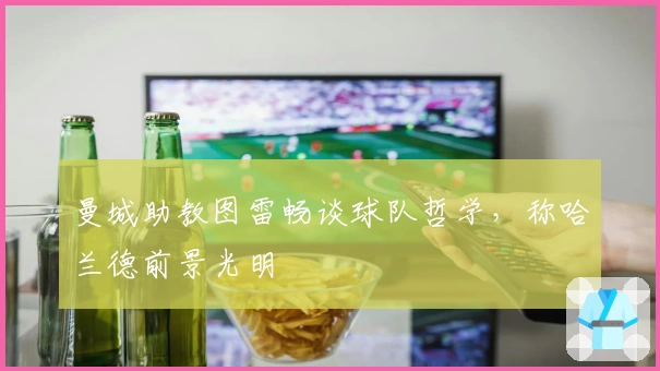 曼城助教图雷畅谈球队哲学，称哈兰德前景光明