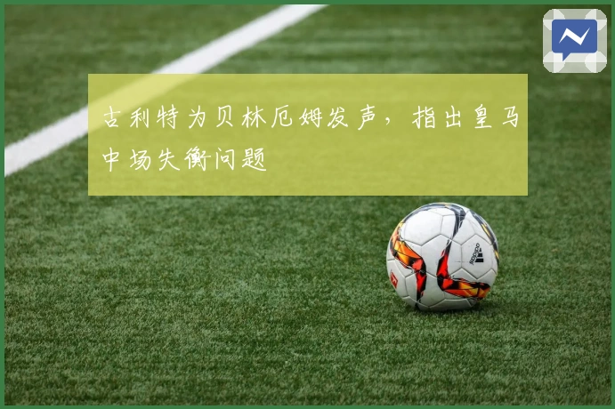 古利特为贝林厄姆发声，指出皇马中场失衡问题