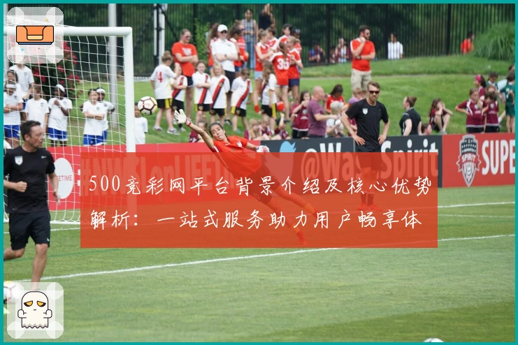 500竞彩网平台背景介绍及核心优势解析：一站式服务助力用户畅享体育世界