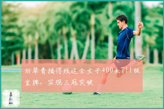 刘翠青摘得残运会女子400米T11级金牌，实现三冠突破