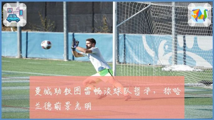 曼城助教图雷畅谈球队哲学，称哈兰德前景光明