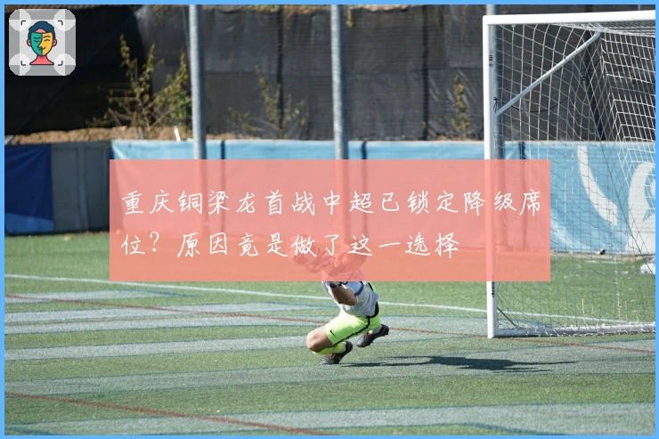 重庆铜梁龙首战中超已锁定降级席位？原因竟是做了这一选择