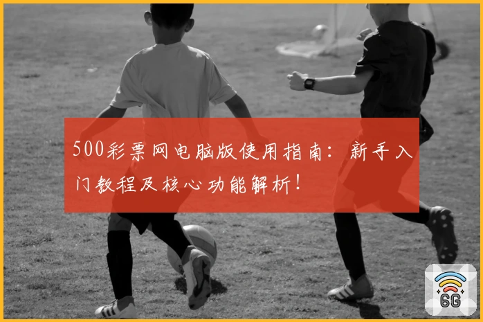 500彩票网电脑版使用指南：新手入门教程及核心功能解析！