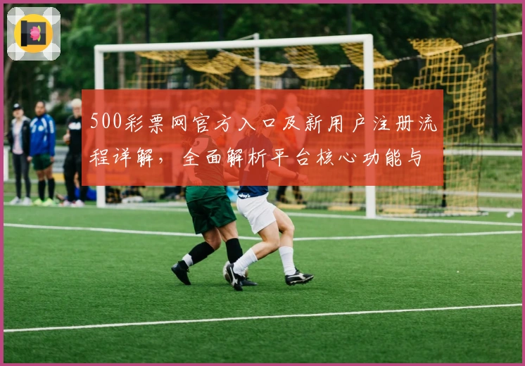 500彩票网官方入口及新用户注册流程详解，全面解析平台核心功能与使用体验