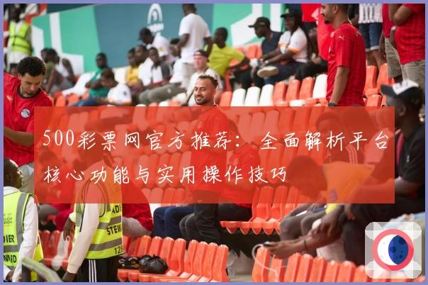 500彩票网官方推荐：全面解析平台核心功能与实用操作技巧