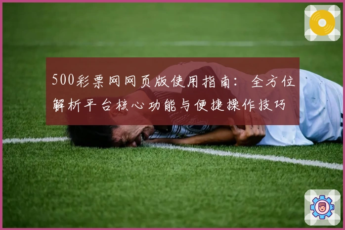 500彩票网网页版使用指南：全方位解析平台核心功能与便捷操作技巧