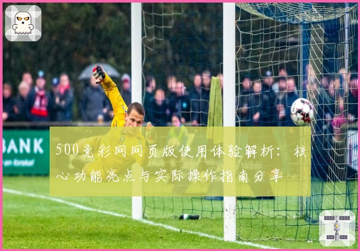 500竞彩网网页版使用体验解析：核心功能亮点与实际操作指南分享