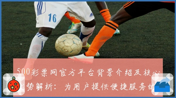 500彩票网官方平台背景介绍及核心优势解析：为用户提供便捷服务的综合性平台