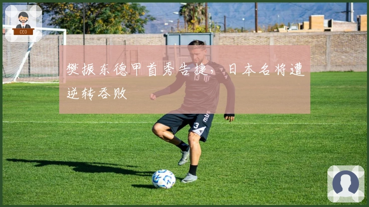 樊振东德甲首秀告捷，日本名将遭逆转吞败