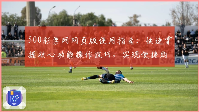 500彩票网网页版使用指南：快速掌握核心功能操作技巧，实现便捷购票新体验