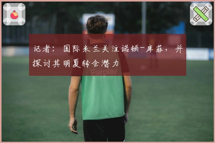 记者：国际米兰关注诺顿-库菲，并探讨其明夏转会潜力