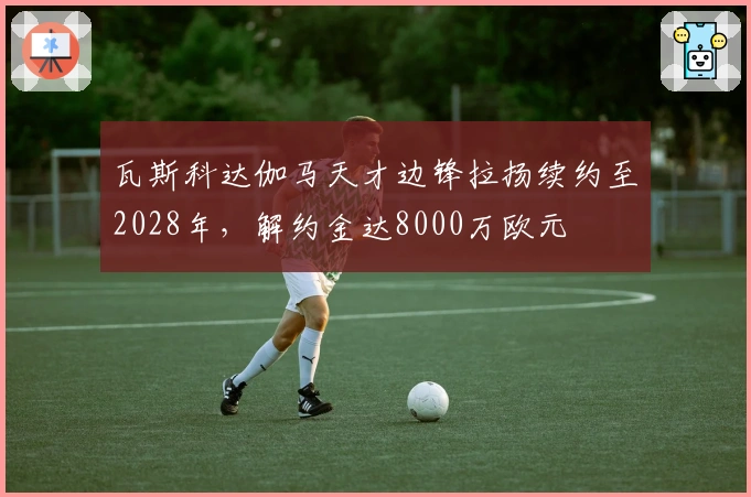 瓦斯科达伽马天才边锋拉扬续约至2028年，解约金达8000万欧元